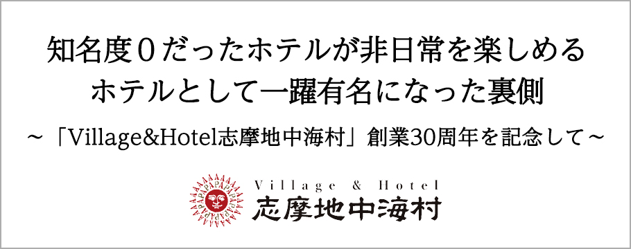 知名度０だったホテルが非日常を楽しめるホテルとして一躍有名になった裏側　〜「Village&Hotel志摩地中海村」創業30周年を記念して〜